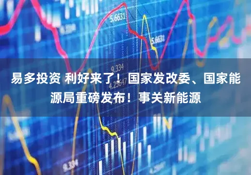 易多投资 利好来了！国家发改委、国家能源局重磅发布！事关新能源