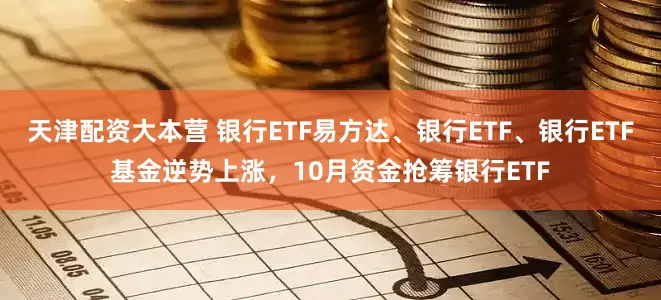 天津配资大本营 银行ETF易方达、银行ETF、银行ETF基金逆势上涨，10月资金抢筹银行ETF