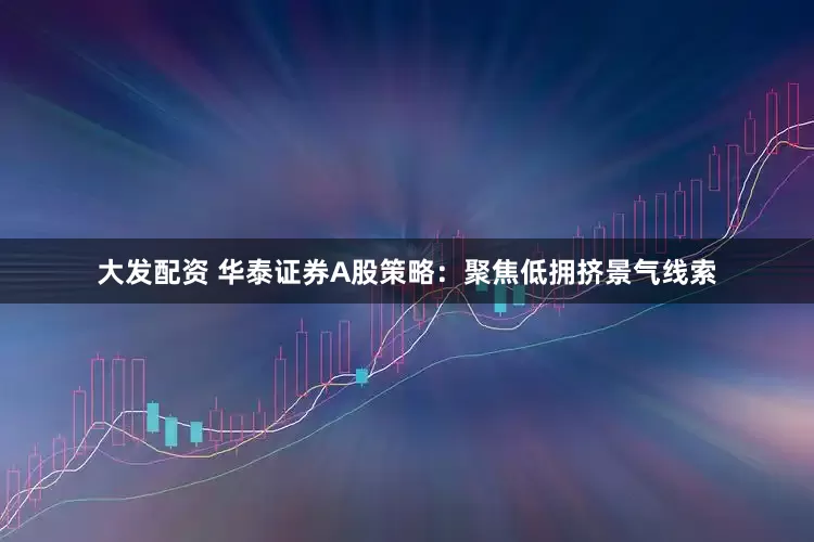 大发配资 华泰证券A股策略：聚焦低拥挤景气线索