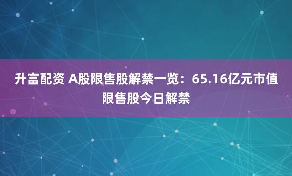 升富配资 A股限售股解禁一览：65.16亿元市值限售股今日解禁