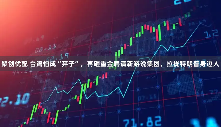 聚创优配 台湾怕成“弃子”，再砸重金聘请新游说集团，拉拢特朗普身边人