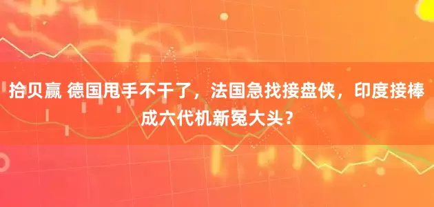 拾贝赢 德国甩手不干了，法国急找接盘侠，印度接棒成六代机新冤大头？